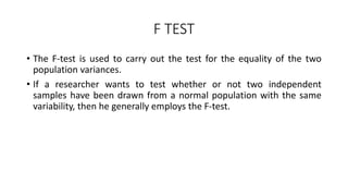 F TEST
• The F-test is used to carry out the test for the equality of the two
population variances.
• If a researcher wants to test whether or not two independent
samples have been drawn from a normal population with the same
variability, then he generally employs the F-test.
 