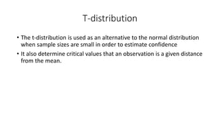 T-distribution
• The t-distribution is used as an alternative to the normal distribution
when sample sizes are small in order to estimate confidence
• It also determine critical values that an observation is a given distance
from the mean.
 