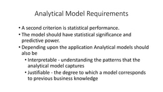 Analytical Model Requirements
• A second criterion is statistical performance.
• The model should have statistical significance and
predictive power.
• Depending upon the application Analytical models should
also be
• Interpretable - understanding the patterns that the
analytical model captures
• Justifiable - the degree to which a model corresponds
to previous business knowledge
 