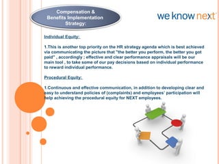 Individual Equity:
1.This is another top priority on the HR strategy agenda which is best achieved
via communicating the picture that "the better you perform, the better you got
paid" , accordingly ; effective and clear performance appraisals will be our
main tool , to take some of our pay decisions based on individual performance
to reward individual performance.
Procedural Equity:
1.Continuous and effective communication, in addition to developing clear and
easy to understand policies of (complaints) and employees’ participation will
help achieving the procedural equity for NEXT employees.
 
Compensation &
Benefits Strategy:
Compensation &
Benefits Implementation
Strategy:
 