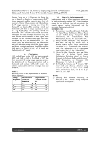 Sonali Dhanorkar et al Int. Journal of Engineering Research and Applications
ISSN : 2248-9622, Vol. 4, Issue 2( Version 1), February 2014, pp.691-696
frames. Frame rate is 13.2frame/sec. the frame size
can be depends on duration of image sequence. In II nd
image sequence is walking man ,it is taken from web
camera 1.3Mpixel ,10sec duration and 132 pixel size.
In Ist image sequence is moving car. It has 216
frames,15 sec duration.The resulting vertical and
horizontal LMV from an image sequences is shown
in Fig 4(a),5(a),6(a) .the resulting vertical and
horizontal LMV calculate translational movement.
The upper and lower envelope are created using the
local maxima and local minima of initial signal. mean
envelope can be calculated from upper and lower
envelopes fig 4(b),5(b),6(b)Horizontal (X) LMV
Signal ,upper and lower envelopes and mean signal
and 4(d),5(d),6(d) vertical (Y) LMV Signal ,upper
and lower envelopes and mean signal.The resulting
IMF shown in fig.4(c),5(c),6(c) of X signal and
fig4(e)5(e)6(e) of Y signal.

V.

Conclusion:

DIS method based on the HHT has been presented.
LMV and EMD , which is first block of HHT has
been presented. By using Image sequences achieve
the definition of two fundamental motion such as
horizontal and vertical LMV.EMD results also
achieve such as upper and lower envelope, mean and
first IMF.
Table I:
Resulting values of DIS algorithms for all the tested
image sequences.
Image
Displacement
Displacement
Sequences (Pixel) at
(Pixel) at frame
Frame 60
131
X
Y X
Y
-20
28 -31
-64
Ist
-16
-46 -20
-26
IInd
-4
37 -64
64
IIIrd

www.ijera.com

VI.

www.ijera.com

Work To Be Implemented:

Implementing work is Hilbert transform ,which can
be used to generating various IMF. Observedmotion
caused by two different types of movements: the
smooth camera motion (intentional) and the
unwanted shaking motion (jitter).
REFERENCES
[1] Konstantinos Ioannidis and Ioannis Andreadis
“A Digital Image Stabilization Method Based
on the Hilbert–Huang Transform” IEEE
Transactions
On Instrumentation
And
Measurement, Vol. 61, No. 9, September 2012
[2] Sheng-Che Hsu, Sheng-Fu Liang, Kang-Wei
Fan, and Chin-Teng Lin, Fellow, Ieee” A
Robust In-Car digital Image Stabilization
Technique”IEEE Transactions On Systems,
Man, And Cybernetics—Part C: Applications
And Reviews, Vol. 37, No. 2, March 2007
[3] Sheng-Che Hsu, Sheng-Fu Liang, and ChinTeng Lin” A Robust Digital Image
Stabilization Technique Based on Inverse
Triangle Method and Background Detection”
IEEE Transactions on Consumer 336
Electronics, Vol. 51, No. 2, May 2005
[4] C. Caraffi, S. Cattani, and P. Grisleri, “Offroad path and obstacle detection using
decision networks and stereo vision,” IEEE
Trans. Intell.Transp. Syst., vol. 8, no. 4, pp.
607–618, Dec. 2007.

Book:
[5] (Bradley Lee Barnhart University of
Iowa,2011) the
hilbert huang transform
applications development .

693 | P a g e

 