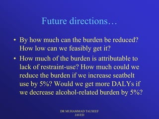 Future directions…
• By how much can the burden be reduced?
  How low can we feasibly get it?
• How much of the burden is attributable to
  lack of restraint-use? How much could we
  reduce the burden if we increase seatbelt
  use by 5%? Would we get more DALYs if
  we decrease alcohol-related burden by 5%?

               DR MUHAMMAD TAUSEEF
                      JAVED
 