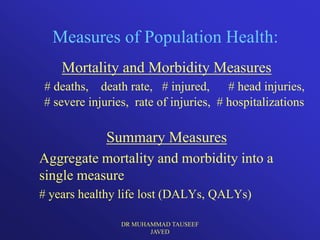 Measures of Population Health:
    Mortality and Morbidity Measures
# deaths, death rate, # injured, # head injuries,
# severe injuries, rate of injuries, # hospitalizations

             Summary Measures
Aggregate mortality and morbidity into a
single measure
# years healthy life lost (DALYs, QALYs)

                DR MUHAMMAD TAUSEEF
                       JAVED
 