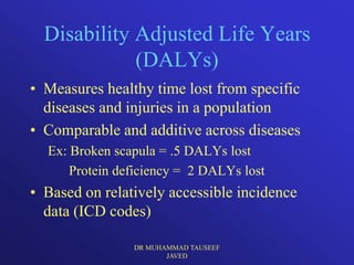 Disability Adjusted Life Years
             (DALYs)
• Measures healthy time lost from specific
  diseases and injuries in a population
• Comparable and additive across diseases
  Ex: Broken scapula = .5 DALYs lost
      Protein deficiency = 2 DALYs lost
• Based on relatively accessible incidence
  data (ICD codes)

                DR MUHAMMAD TAUSEEF
                       JAVED
 