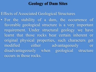 Geology of Dam Sites
Effects of Associated Geological Structures
• For the stability of a dam, the occurrence of
favorable geological structure is a very important
requirement. Under structural geology we have
learnt that those rocks bear certain inherent or
original physical properties, such characters get
modified either advantageously or
disadvantageously when geological structure
occurs in those rocks.
 