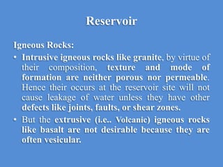 Reservoir
Igneous Rocks:
• Intrusive igneous rocks like granite, by virtue of
their composition, texture and mode of
formation are neither porous nor permeable.
Hence their occurs at the reservoir site will not
cause leakage of water unless they have other
defects like joints, faults, or shear zones.
• But the extrusive (i.e.. Volcanic) igneous rocks
like basalt are not desirable because they are
often vesicular.
 