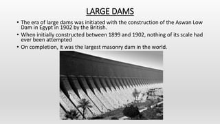 LARGE DAMS
• The era of large dams was initiated with the construction of the Aswan Low
Dam in Egypt in 1902 by the British.
• When initially constructed between 1899 and 1902, nothing of its scale had
ever been attempted
• On completion, it was the largest masonry dam in the world.
 