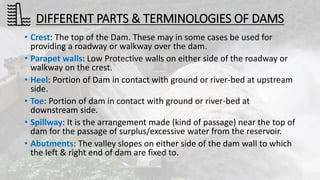 DIFFERENT PARTS & TERMINOLOGIES OF DAMS
• Crest: The top of the Dam. These may in some cases be used for
providing a roadway or walkway over the dam.
• Parapet walls: Low Protective walls on either side of the roadway or
walkway on the crest.
• Heel: Portion of Dam in contact with ground or river-bed at upstream
side.
• Toe: Portion of dam in contact with ground or river-bed at
downstream side.
• Spillway: It is the arrangement made (kind of passage) near the top of
dam for the passage of surplus/excessive water from the reservoir.
• Abutments: The valley slopes on either side of the dam wall to which
the left & right end of dam are fixed to.
 