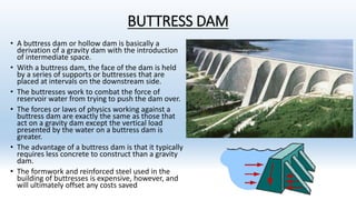 BUTTRESS DAM
• A buttress dam or hollow dam is basically a
derivation of a gravity dam with the introduction
of intermediate space.
• With a buttress dam, the face of the dam is held
by a series of supports or buttresses that are
placed at intervals on the downstream side.
• The buttresses work to combat the force of
reservoir water from trying to push the dam over.
• The forces or laws of physics working against a
buttress dam are exactly the same as those that
act on a gravity dam except the vertical load
presented by the water on a buttress dam is
greater.
• The advantage of a buttress dam is that it typically
requires less concrete to construct than a gravity
dam.
• The formwork and reinforced steel used in the
building of buttresses is expensive, however, and
will ultimately offset any costs saved
 