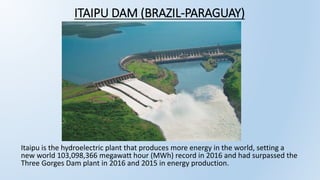 ITAIPU DAM (BRAZIL-PARAGUAY)
Itaipu is the hydroelectric plant that produces more energy in the world, setting a
new world 103,098,366 megawatt hour (MWh) record in 2016 and had surpassed the
Three Gorges Dam plant in 2016 and 2015 in energy production.
 