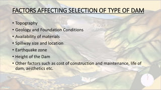 FACTORS AFFECTING SELECTION OF TYPE OF DAM
• Topography
• Geology and Foundation Conditions
• Availability of materials
• Spillway size and location
• Earthquake zone
• Height of the Dam
• Other factors such as cost of construction and maintenance, life of
dam, aesthetics etc.
 