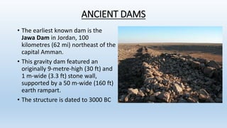 ANCIENT DAMS
• The earliest known dam is the
Jawa Dam in Jordan, 100
kilometres (62 mi) northeast of the
capital Amman.
• This gravity dam featured an
originally 9-metre-high (30 ft) and
1 m-wide (3.3 ft) stone wall,
supported by a 50 m-wide (160 ft)
earth rampart.
• The structure is dated to 3000 BC
 