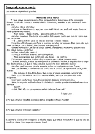 Dançando com o morto
Leia o texto e responda as questões.
Dançando com o morto
A viúva estava na cozinha com o filho, contando feliz o dinheiro que tinha encontrado
debaixo do colchão, quando o marido, falecido fazia meses, apareceu e veio sentar-se à mesa
com eles.
A mulher não se intimidou:
--- O que você está fazendo aqui, seu miserável?! Me dá paz! Você está morto! Trate de
voltar para debaixo da terra.
--- Nem pensar – disse o morto. – Estou me sentindo vivinho.
A mulher mandou o filho buscar um espelho. Entregou ao morto para que ele visse a sua
cara de cadáver.
--- É ... estou abatido. Deve ser falta de exercício – disse o falecido.
E mandou o filho buscar a sanfona, e convidou a mulher para dançar. Ela é claro, não quis
saber de dançar com o defunto, que cheirava pior que gambá.
O morto nem ligou. Começou a dançar sozinho. De repente a mulher viu que um dedo
dele estava caindo, e ordenou:
--- Toca mais rápido, menino!
Assim que o ritmo se acelerou, caiu outro pedaço.
--- Mais que depressa, que eu também vou dançar – ela resolveu.
E começou a requebrar e saltar e jogou a perna para o alto e balançar a saia.
O marido, animado, tratava de acompanhar as piruetas da mulher, e enquanto isso o corpo
dele desmoronava. Até que só ficou a caveira pulando no chão, batendo o queixo.
A mulher caprichou uma pirueta, a caveira imitou e o queixo desmontou. Pronto.
Mais que depressa, a mulher mandou o filho buscar um baú para guardar os pedaços do
marido:
--- Põe tudo que é dele, filho. Tudo. Que eu vou procurar uns pregos e um martelo.
Dali a pouco ela voltou e caprichou nas marteladas, para que o morto nunca mais
escapulisse.
Enterraram o defunto de novo. Depois jogaram bastante cimento em cima.
Só no dia seguinte a viúva lembrou do dinheiro do marido, que ela tinha deixado em cima
da mesa.
--- Cadê!?!
--- Uai, Mãe! Não era para guardar no baú tudo que fosse dele?
Ângela Lago.
1-Por que a mulher ficou tão aborrecida com a chegada do finado marido?
_______________________________________________________________________________
_______________________________________________________________________________
2-Por que a mulher foi buscar o espelho?
_______________________________________________________________________________
_______________________________________________________________________________
3-Ao olhar a sua imagem no espelho, o defunto alegou que estava meio abatido e que era falta de
exercícios, diante disso o que ele resolveu fazer?
 