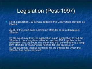 Legislation (Post-1997) Third, subsection 753(5) was added to the  Code  which provides as follows: 753(5) If the court does not find an offender to be a dangerous offender, (a) the court may treat the application as an application to find the offender to be a long-term offender, section 753.1 applies to the application and the court may either find that the offender is a long-term offender or hold another hearing for that purpose; or (b) the court may impose sentence for the offence for which the offender has been convicted.  