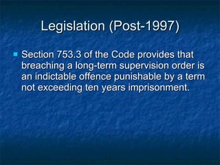 Legislation (Post-1997) Section 753.3 of the Code provides that breaching a long-term supervision order is an indictable offence punishable by a term not exceeding ten years imprisonment. 