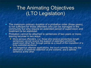 The Animating Objectives (LTO Legislation) The maximum ordinary duration of a probation order (three years), is not sufficient for those offenders who can be managed in the community but who require an extended period of supervision and treatment to be stabilized Probation cannot be attached to sentences of two years or more, leaving lacunae in two ways: More serious offenders, (i.e. those who receive penitentiary length sentences) cannot receive the support of extended community supervision other than through parole as a result of the imposition of a long custodial sentence On dangerous offender applications, the court currently has only the alternative of indefinite detention at one extreme, and a definite sentence at the other.  