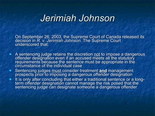 Jerimiah Johnson On September 26, 2003, the Supreme Court of Canada released its decision in  R. v. Jerimiah Johnson.  The Supreme Court underscored that: A sentencing judge retains the discretion  not  to impose a dangerous offender designation even if an accused meets all the statutory requirements because the sentence must be appropriate in the circumstance of the individual case Sentencing judges  must  consider treatment  and  management prospects prior to imposing a dangerous offender designation It is only after concluding that either a traditional sentence or a long-term offender designation cannot manage the risk posed that the sentencing judge can designate someone a dangerous offender  