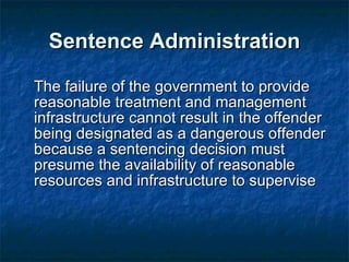 Sentence Administration The failure of the government to provide reasonable treatment and management infrastructure cannot result in the offender being designated as a dangerous offender because a sentencing decision must presume the availability of reasonable resources and infrastructure to supervise 