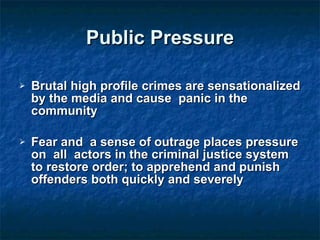 Public Pressure Brutal high profile crimes are sensationalized by the media and cause  panic in the community Fear and  a sense of outrage places pressure on  all  actors in the criminal justice system to restore order; to apprehend and punish offenders both quickly and severely 