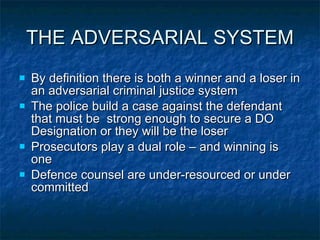 THE ADVERSARIAL SYSTEM By definition there is both a winner and a loser in an adversarial criminal justice system  The police build a case against the defendant that must be  strong enough to secure a DO Designation or they will be the loser Prosecutors play a dual role – and winning is one Defence counsel are under-resourced or under committed 