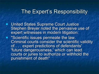 The Expert’s Responsibility United States Supreme Court Justice Stephen Breyer  noted the pervasive use of expert witnesses in modern litigation:  &quot;Scientific issues permeate the law.  Criminal courts consider the scientific validity of . . . expert predictions of defendants' 'future dangerousness,' which can lead courts or juries to authorize or withhold the punishment of death&quot;  