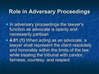 Role in Adversary Proceedings In adversary proceedings the lawyer's function as advocate is openly and necessarily partisan 4.01 (1)  When acting as an advocate, a lawyer shall represent the client resolutely and honorably within the limits of the law while treating the tribunal with candor, fairness, courtesy, and respect 