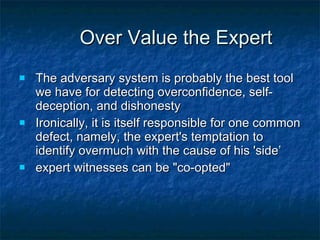 Over Value the Expert The adversary system is probably the best tool we have for detecting overconfidence, self-deception, and dishonesty Ironically, it is itself responsible for one common defect, namely, the expert's temptation to identify overmuch with the cause of his 'side’ expert witnesses can be &quot;co-opted&quot; 