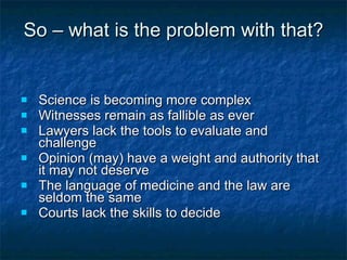 So – what is the problem with that? Science is becoming more complex Witnesses remain as fallible as ever Lawyers lack the tools to evaluate and challenge Opinion (may) have a weight and authority that it may not deserve The language of medicine and the law are seldom the same Courts lack the skills to decide   