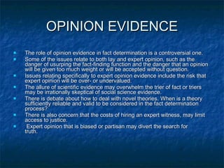 OPINION EVIDENCE The role of opinion evidence in fact determination is a controversial one.  Some of the issues relate to both lay and expert opinion, such as the danger of usurping the fact-finding function and the danger that an opinion will be given too much weight or will be accepted without question.  Issues relating specifically to expert opinion evidence include the risk that expert opinion will be over- or undervalued.  The allure of scientific evidence may overwhelm the trier of fact or triers may be irrationally skeptical of social science evidence.  There is debate about how to deal with novel theories. When is a theory sufficiently reliable and valid to be considered in the fact determination process?  There is also concern that the costs of hiring an expert witness, may limit access to justice. Expert opinion that is biased or partisan may divert the search for  truth. 