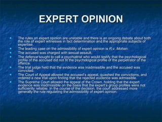 EXPERT OPINION The rules on expert opinion are unstable and there is an ongoing debate about both the role of expert witnesses in fact determination and the appropriate subjects of expertise.  The leading case on the admissibility of expert opinion is  R v. Mohan. The accused was charged with sexual assault.  The defence sought to call a psychiatrist who would testify that the psychological profile of the accused did not fit the psychological profile of the perpetrator of the offence.  The trial judge held that the evidence was inadmissible and the accused was convicted.  The Court of Appeal allowed the accused’s appeal, quashed the convictions, and ordered a new trial upon finding that the rejected evidence was admissible.  The Supreme Court allowed the appeal of the Crown, holding that the expert evidence was inadmissible on the basis that the expert’s group profiles were not sufficiently reliable. In the course of the decision, the court addressed more generally the rule regulating the admissibility of expert opinion. 