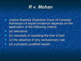 R v. Mohan Justice Sopinka (Supreme Court of Canada): Admission of expert evidence depends on the application of the following criteria: (a) relevance (b) necessity in assisting the trier of fact (c) the absence of any exclusionary rule (d) a properly qualified expert 