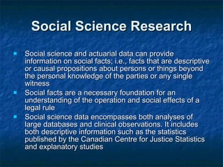 Social Science Research Social science and actuarial data can provide information on social facts; i.e., facts that are descriptive or causal propositions about persons or things beyond the personal knowledge of the parties or any single witness Social facts are a necessary foundation for an understanding of the operation and social effects of a legal rule Social science data encompasses both analyses of large databases and clinical observations. It includes both descriptive information such as the statistics published by the Canadian Centre for Justice Statistics and explanatory studies 