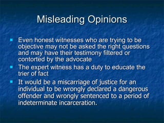 Misleading Opinions Even honest witnesses who are trying to be objective may not be asked the right questions and may have their testimony filtered or contorted by the advocate The expert witness has a duty to educate the trier of fact  It would be a miscarriage of justice for an individual to be wrongly declared a dangerous offender and wrongly sentenced to a period of indeterminate incarceration.  