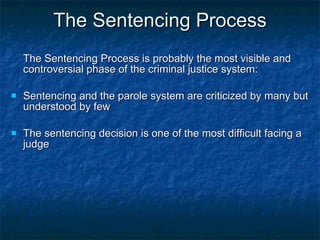 The Sentencing Process The Sentencing Process is probably the most visible and controversial phase of the criminal justice system: Sentencing and the parole system are criticized by many but understood by few The sentencing decision is one of the most difficult facing a judge 