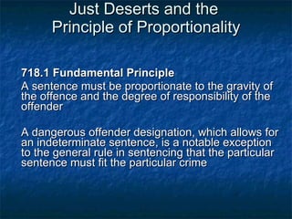 Just Deserts and the  Principle of Proportionality 718.1 Fundamental Principle A sentence must be proportionate to the gravity of the offence and the degree of responsibility of the offender A dangerous offender designation, which allows for an indeterminate sentence, is a notable exception to the general rule in sentencing that the particular sentence must fit the particular crime 