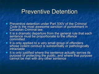 Preventive Detention Preventive detention under Part XXIV of the  Criminal Code  is the most awesome sanction of punishment in Canadian Criminal law. It is a dramatic departure from the general rule that each sentence must be proportionate to the offence committed It is only applied to a very small group of offenders whose violent conduct is substantially or pathologically intractable It is only justified where the sentence actually serves its purpose of protecting the public, and where that purpose cannot be met with any other sentence 