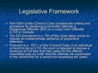 Legislative Framework Part XXIV of the  Criminal Code  contains the criteria and procedure for declaring a convicted offender a Dangerous Offender (DO) or a Long-Term Offender (LTO) in Canada. The DO provisions in s. 753 of the  Code  allow courts to impose an indeterminate sentence of preventive detention. Pursuant to s. 753.1 of the  Criminal Code , if an individual is found to be an LTO, the court is required to impose a sentence of not less than two years for the offence committed plus an order that the offender be supervised in the community for a period not exceeding ten years.  