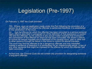 Legislation (Pre-1997) On February 3, 1997 the  Code  provided: 753.  Where, upon an application made under this Part following the conviction of a person for an offence but before the offender is sentenced therefore, it is established to the satisfaction of the court... (b)  that the offence for which the offender has been convicted is a serious personal injury offence described in paragraph (b) of the definition of that expression in section 752 and the offender, by his conduct in any sexual matter including that involved in the commission of the offence for which he has been convicted, has shown a failure to control his sexual impulses and a likelihood of his causing injury, pain or other evil to other persons through his failure in the future to control his sexual impulses, The court may find the offender to be a dangerous offender and may thereafter impose a sentence of detention in a penitentiary for an indeterminate period, in lieu of any other sentence that might be imposed for the offence for which the offender had been convicted. At that time, the  Criminal Code  did not contain any provision for designating someone a long-term offender.  