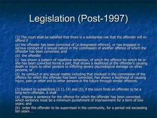 Legislation (Post-1997) (2) The court shall be satisfied that there is a substantial risk that the offender will re-offend if  (a) the offender has been convicted of [a designated offence], or has engaged in serious conduct of a sexual nature in the commission of another offence of which the offender has been convicted; and (b)  the offender (i)  has shown a pattern of repetitive behaviour, of which the offence for which he or she has been convicted forms a part, that shows a likelihood of the offender's causing death or injury to other persons or inflicting severe psychological damage on other persons, or (ii)  by conduct in any sexual matter including that involved in the commission of the offence for which the offender has been convicted, has shown a likelihood of causing injury, pain or other evil to other persons in the future through similar offences. (3) Subject to subsections (3.1), (4) and (5), if the court finds an offender to be a long-term offender, it shall  (a)  impose a sentence for the offence for which the offender has been convicted, which sentence must be a minimum punishment of imprisonment for a term of two years; and (b)  order the offender to be supervised in the community, for a period not exceeding ten years … 