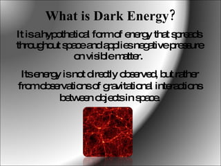 What is Dark Energy? It is a hypothetical form of energy that spreads throughout space and applies negative pressure on visible matter.  Its energy is not directly observed, but rather from observations of gravitational interactions between objects in space. 