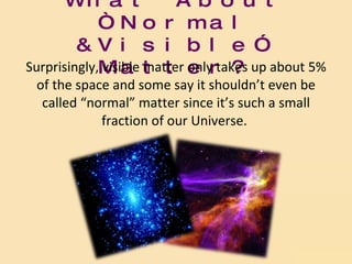 What About “Normal &Visible” Matter? Surprisingly, visible matter only takes up about 5% of the space and some say it shouldn’t even be called “normal” matter since it’s such a small fraction of our Universe.  