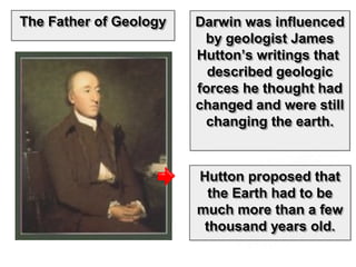 Darwin was influencedDarwin was influenced
by geologist Jamesby geologist James
Hutton’s writings thatHutton’s writings that
described geologicdescribed geologic
forces he thought hadforces he thought had
changed and were stillchanged and were still
changing the earth.changing the earth.
Darwin was influencedDarwin was influenced
by geologist Jamesby geologist James
Hutton’s writings thatHutton’s writings that
described geologicdescribed geologic
forces he thought hadforces he thought had
changed and were stillchanged and were still
changing the earth.changing the earth.
Hutton proposed thatHutton proposed that
the Earth had to bethe Earth had to be
much more than a fewmuch more than a few
thousand years old.thousand years old.
Hutton proposed thatHutton proposed that
the Earth had to bethe Earth had to be
much more than a fewmuch more than a few
thousand years old.thousand years old.
The Father of GeologyThe Father of GeologyThe Father of GeologyThe Father of Geology
 