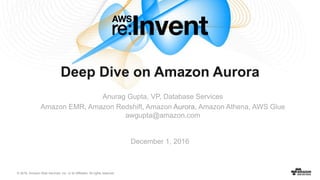 © 2016, Amazon Web Services, Inc. or its Affiliates. All rights reserved.
December 1, 2016
Deep Dive on Amazon Aurora
Anurag Gupta, VP, Database Services
Amazon EMR, Amazon Redshift, Amazon Aurora, Amazon Athena, AWS Glue
awgupta@amazon.com
 