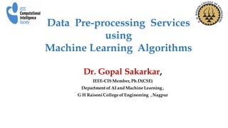 Dr. Gopal Sakarkar,
IEEE-CIS Member, Ph.D(CSE)
Department of AI and Machine Learning ,
G H RaisoniCollegeof Engineering , Nagpur
Data Pre-processing Services
using
Machine Learning Algorithms
 