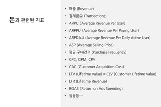 돈과 관련된 지표
• 매출 (Revenue)
• 결제횟수 (Transactions)
• ARPU (Average Revenue Per User)
• ARPPU (Average Revenue Per Paying User)
• ARPDAU (Average Revenue Per Daily Active User)
• ASP (Average Selling Price)
• 평균 구매간격 (Purchase Frequency)
• CPC, CPM, CPA
• CAC (Customer Acquisition Cost)
• LTV (Lifetime Value) = CLV (Customer Lifetime Value)
• LTR (Lifetime Revenue)
• ROAS (Return on Ads Spending)
• 등등등…
 