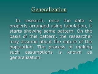 Generalization
In research, once the data is
properly arranged using tabulation, it
starts showing some pattern. On the
basis of this pattern, the researcher
may assume about the nature of the
population. The process of making
such assumptions is known as
generalization.
 