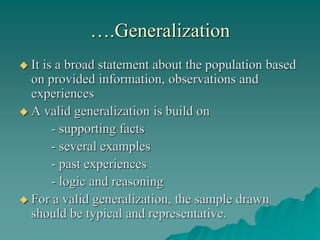 ….Generalization
 It is a broad statement about the population based
on provided information, observations and
experiences
 A valid generalization is build on
- supporting facts
- several examples
- past experiences
- logic and reasoning
 For a valid generalization, the sample drawn
should be typical and representative.
 