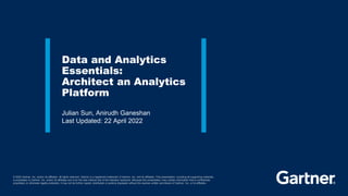 © 2022 Gartner, Inc. and/or its affiliates. All rights reserved. Gartner is a registered trademark of Gartner, Inc. and its affiliates. This presentation, including all supporting materials,
is proprietary to Gartner, Inc. and/or its affiliates and is for the sole internal use of the intended recipients. Because this presentation may contain information that is confidential,
proprietary or otherwise legally protected, it may not be further copied, distributed or publicly displayed without the express written permission of Gartner, Inc. or its affiliates.
Julian Sun, Anirudh Ganeshan
Last Updated: 22 April 2022
Data and Analytics
Essentials:
Architect an Analytics
Platform
 