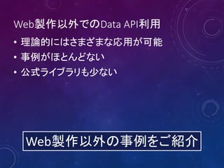 Web製作以外でのData API利用
• 理論的にはさまざまな応用が可能
• 事例がほとんどない
• 公式ライブラリも少ない
Web製作以外の事例をご紹介
 