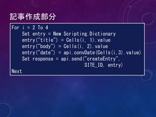 記事作成部分
For i = 2 To 4
Set entry = New Scripting.Dictionary
entry("title") = Cells(i, 1).value
entry("body") = Cells(i, 2).value
entry("date") = api.convDate(Cells(i,3).value)
Set response = api.send("createEntry",
SITE_ID, entry)
Next
 